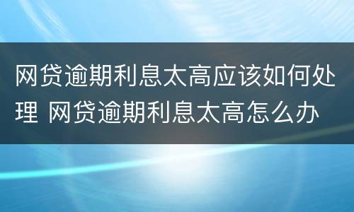 网贷逾期利息太高应该如何处理 网贷逾期利息太高怎么办