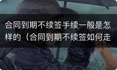 合同到期不续签手续一般是怎样的（合同到期不续签如何走流程）