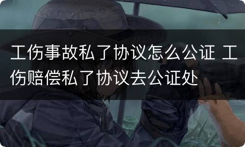 工伤事故私了协议怎么公证 工伤赔偿私了协议去公证处