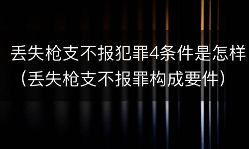 丢失枪支不报犯罪4条件是怎样（丢失枪支不报罪构成要件）