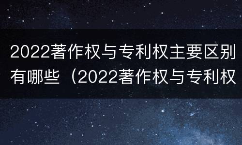 2022著作权与专利权主要区别有哪些（2022著作权与专利权主要区别有哪些方面）