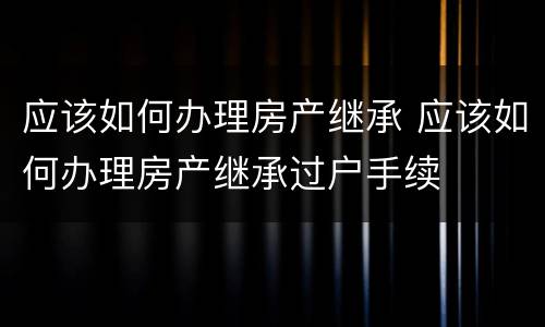 应该如何办理房产继承 应该如何办理房产继承过户手续