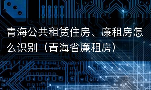 青海公共租赁住房、廉租房怎么识别（青海省廉租房）