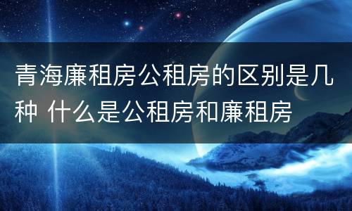 青海廉租房公租房的区别是几种 什么是公租房和廉租房