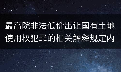 最高院非法低价出让国有土地使用权犯罪的相关解释规定内容都有哪些