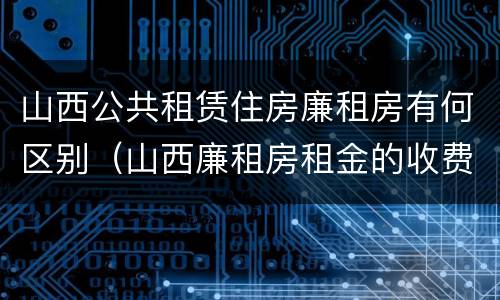 山西公共租赁住房廉租房有何区别（山西廉租房租金的收费标准）