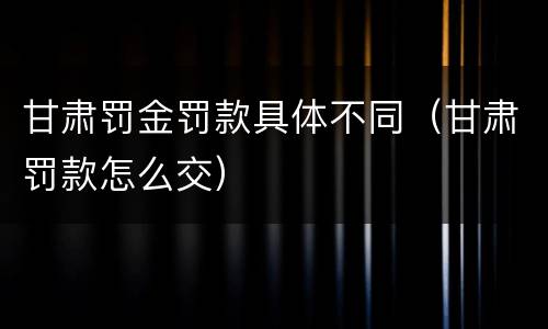 甘肃罚金罚款具体不同（甘肃罚款怎么交）