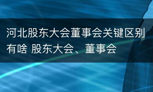 河北股东大会董事会关键区别有啥 股东大会、董事会