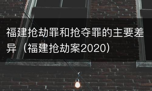 福建抢劫罪和抢夺罪的主要差异（福建抢劫案2020）