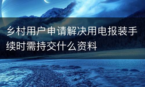 乡村用户申请解决用电报装手续时需持交什么资料