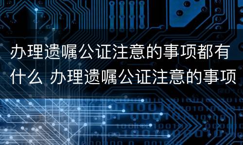 办理遗嘱公证注意的事项都有什么 办理遗嘱公证注意的事项都有什么呢