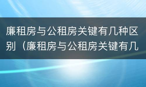 廉租房与公租房关键有几种区别（廉租房与公租房关键有几种区别是什么）