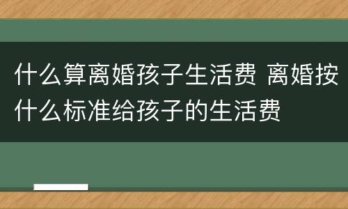 什么算离婚孩子生活费 离婚按什么标准给孩子的生活费