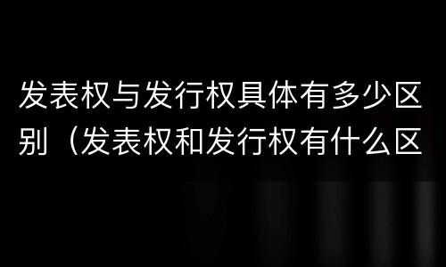 发表权与发行权具体有多少区别（发表权和发行权有什么区别）