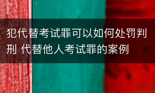 犯代替考试罪可以如何处罚判刑 代替他人考试罪的案例