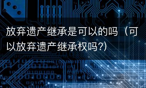 放弃遗产继承是可以的吗（可以放弃遗产继承权吗?）