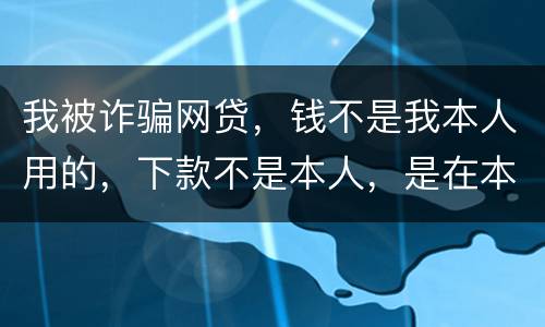 我被诈骗网贷，钱不是我本人用的，下款不是本人，是在本人名下