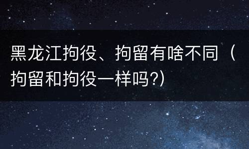 黑龙江拘役、拘留有啥不同（拘留和拘役一样吗?）