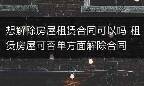 想解除房屋租赁合同可以吗 租赁房屋可否单方面解除合同