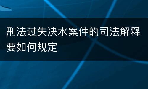 刑法过失决水案件的司法解释要如何规定