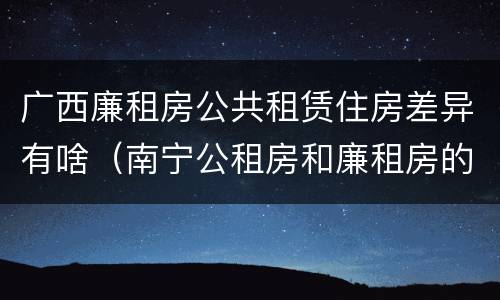 广西廉租房公共租赁住房差异有啥（南宁公租房和廉租房的区别）