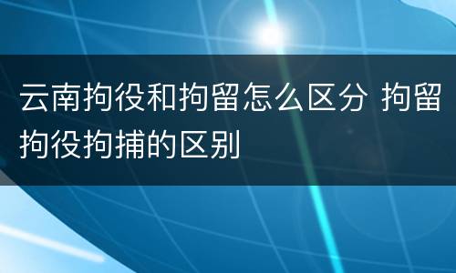 云南拘役和拘留怎么区分 拘留拘役拘捕的区别