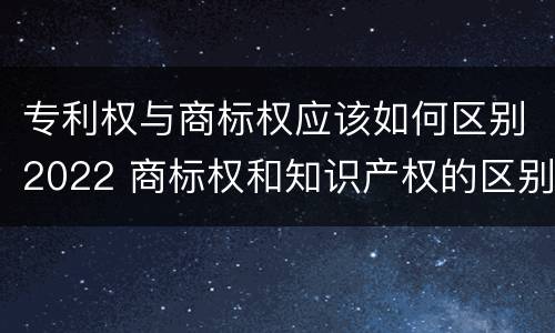 专利权与商标权应该如何区别2022 商标权和知识产权的区别