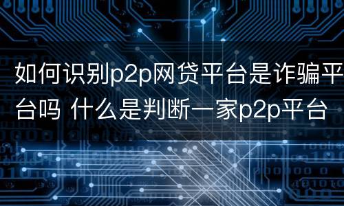 如何识别p2p网贷平台是诈骗平台吗 什么是判断一家p2p平台好坏的关键