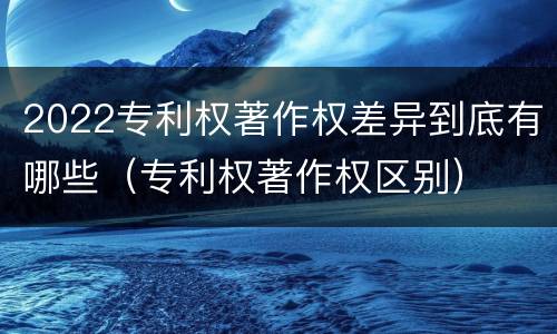 2022专利权著作权差异到底有哪些（专利权著作权区别）