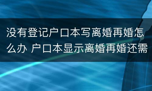 没有登记户口本写离婚再婚怎么办 户口本显示离婚再婚还需要离婚证吗