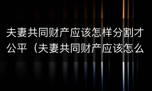 夫妻共同财产应该怎样分割才公平（夫妻共同财产应该怎么分割）