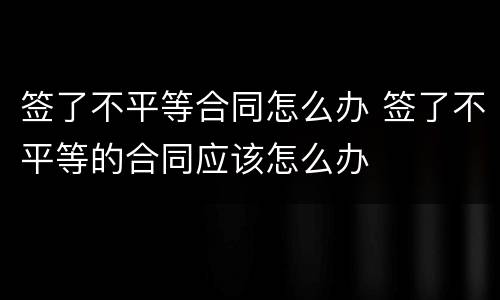 签了不平等合同怎么办 签了不平等的合同应该怎么办