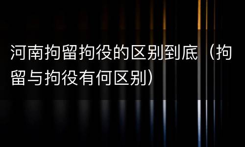 河南拘留拘役的区别到底（拘留与拘役有何区别）