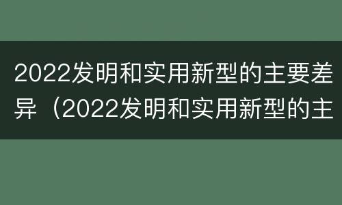 2022发明和实用新型的主要差异（2022发明和实用新型的主要差异是什么）