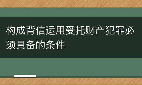 构成背信运用受托财产犯罪必须具备的条件