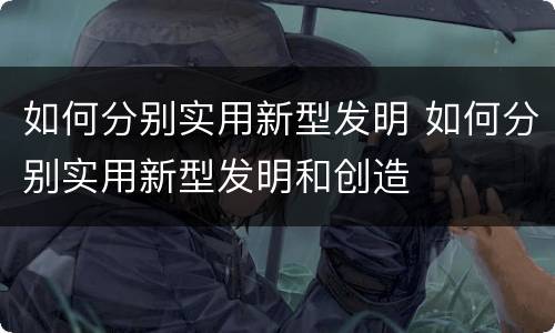 如何分别实用新型发明 如何分别实用新型发明和创造