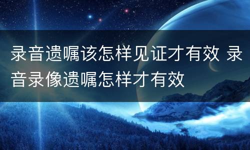 录音遗嘱该怎样见证才有效 录音录像遗嘱怎样才有效