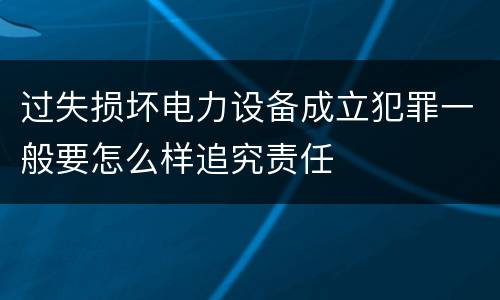 过失损坏电力设备成立犯罪一般要怎么样追究责任