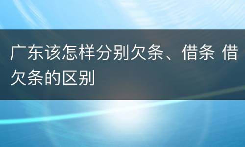 广东该怎样分别欠条、借条 借欠条的区别