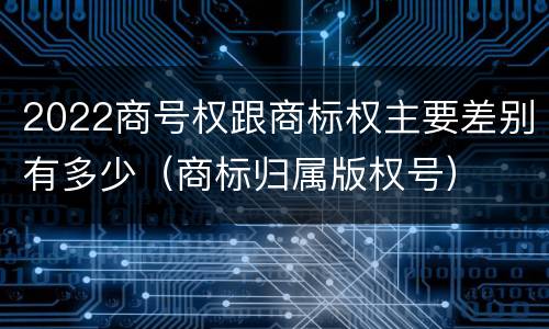 2022商号权跟商标权主要差别有多少（商标归属版权号）