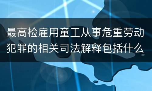 最高检雇用童工从事危重劳动犯罪的相关司法解释包括什么规定