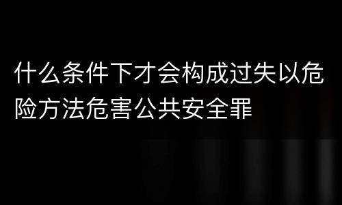 什么条件下才会构成过失以危险方法危害公共安全罪