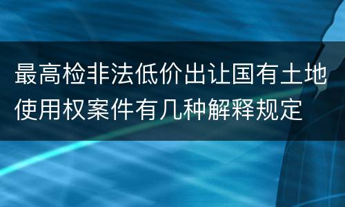 最高检非法低价出让国有土地使用权案件有几种解释规定