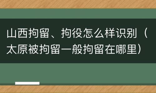 山西拘留、拘役怎么样识别（太原被拘留一般拘留在哪里）