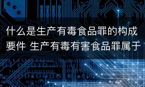 什么是生产有毒食品罪的构成要件 生产有毒有害食品罪属于什么犯罪类型