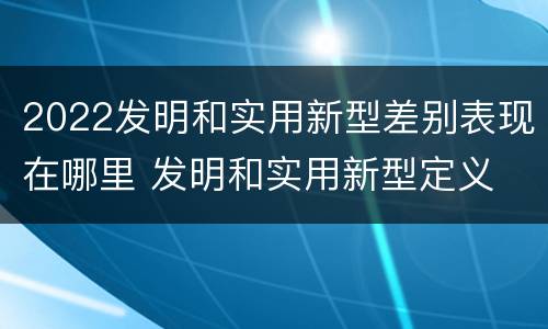 2022发明和实用新型差别表现在哪里 发明和实用新型定义