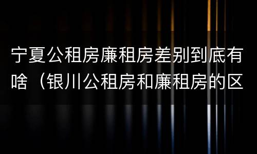 宁夏公租房廉租房差别到底有啥（银川公租房和廉租房的区别）