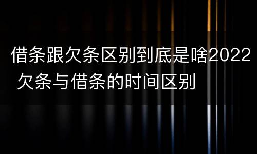 借条跟欠条区别到底是啥2022 欠条与借条的时间区别