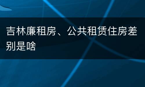 吉林廉租房、公共租赁住房差别是啥