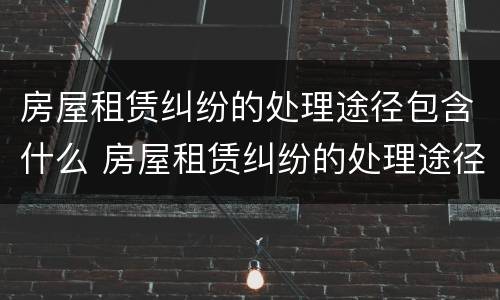 房屋租赁纠纷的处理途径包含什么 房屋租赁纠纷的处理途径包含什么方面